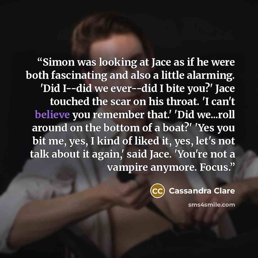 “Simon was looking at Jace as if he were both fascinating and also a little alarming. 'Did I--did we ever--did I bite you?' Jace touched the scar on his throat. 'I can't believe you remember that.' 'Did we...roll around on the bottom of a boat?' 'Yes you bit me, yes, I kind of liked it, yes, let's…” quote by Cassandra Clare