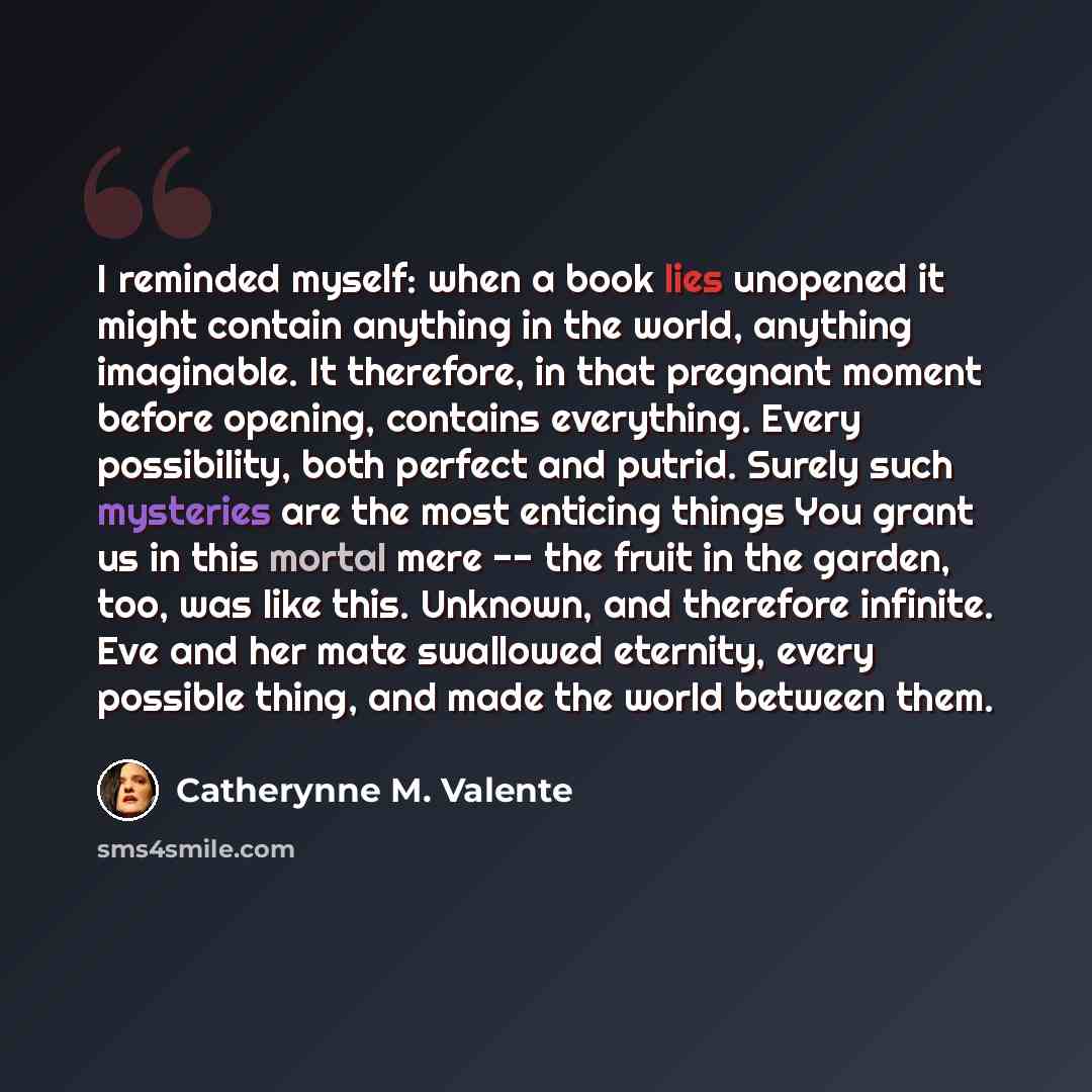 “I reminded myself: when a book lies unopened it might contain anything in the world, anything imaginable. It therefore, in that pregnant moment before opening, contains everything. Every possibility, both perfect and putrid. Surely such mysteries are the most enticing things You grant us in this…” quote by Catherynne M. Valente