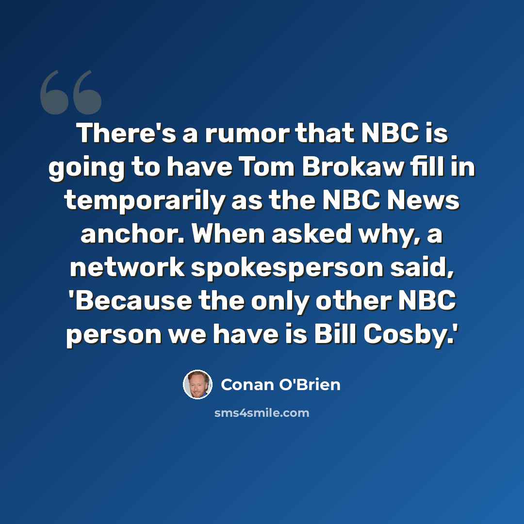 “There's a rumor that NBC is going to have Tom Brokaw fill in temporarily as the NBC News anchor. When asked why, a network spokesperson said, 'Because the only other NBC person we have is Bill Cosby.'” quote by Conan O'Brien