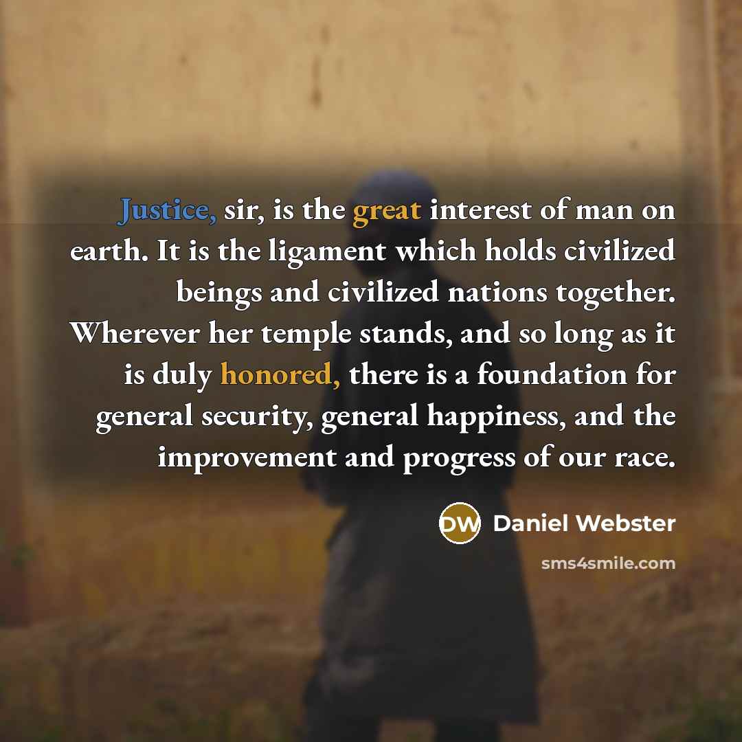 “Justice, sir, is the great interest of man on earth. It is the ligament which holds civilized beings and civilized nations together. Wherever her temple stands, and so long as it is duly honored, there is a foundation for general security, general happiness, and the improvement and progress of our…” quote by Daniel Webster