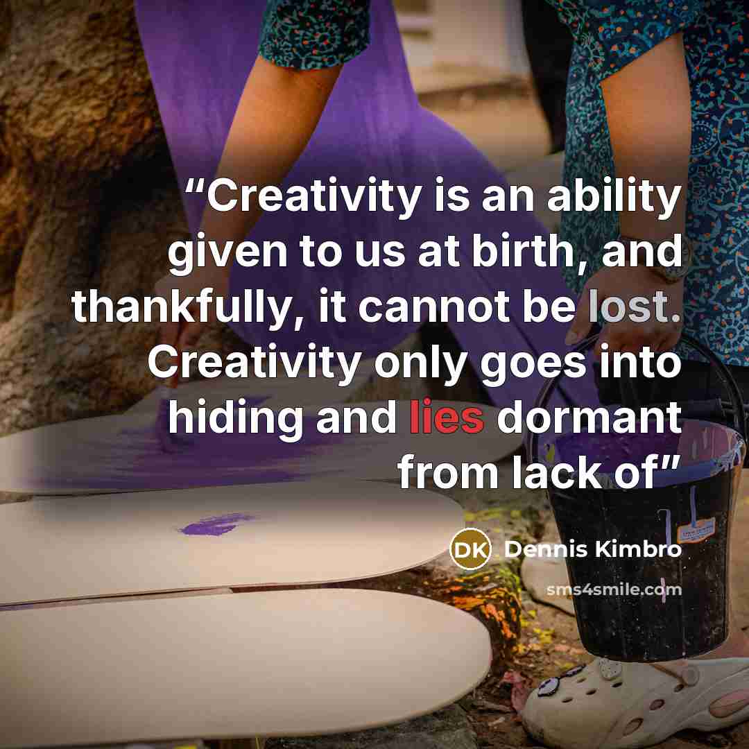 “Creativity is an ability given to us at birth, and thankfully, it cannot be lost. Creativity only goes into hiding and lies dormant from lack of” quote by Dennis Kimbro