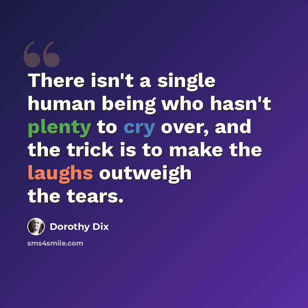 “There isn't a single human being who hasn't plenty to cry over, and the trick is to make the laughs outweigh the tears.” quote by Dorothy Dix