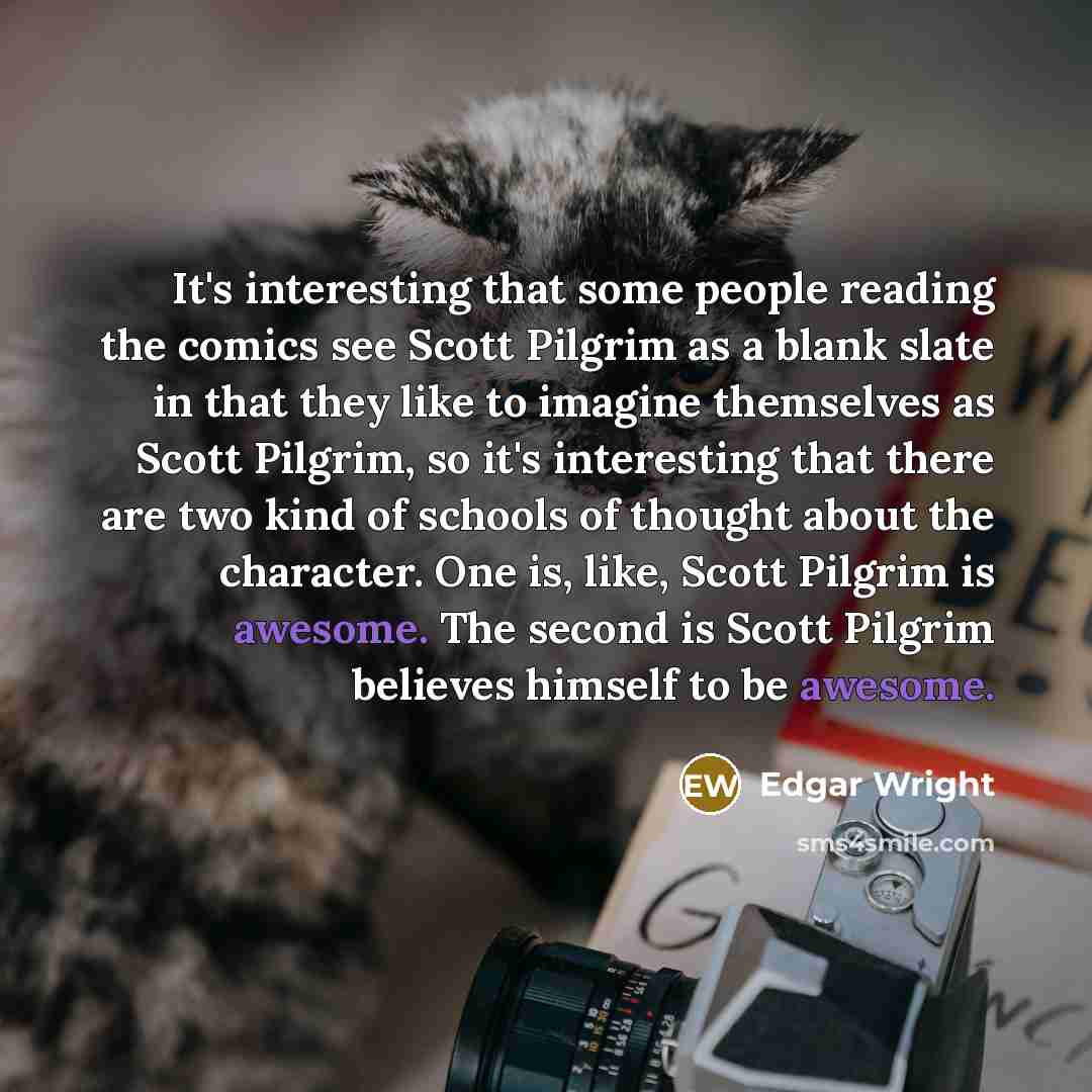 “It's interesting that some people reading the comics see Scott Pilgrim as a blank slate in that they like to imagine themselves as Scott Pilgrim, so it's interesting that there are two kind of schools of thought about the character. One is, like, Scott Pilgrim is awesome. The second is Scott…” quote by Edgar Wright