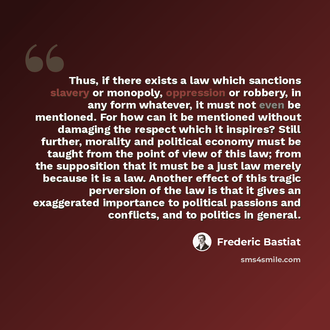 “Thus, if there exists a law which sanctions slavery or monopoly, oppression or robbery, in any form whatever, it must not even be mentioned. For how can it be mentioned without damaging the respect which it inspires? Still further, morality and political economy must be taught from the point of…” quote by Frederic Bastiat