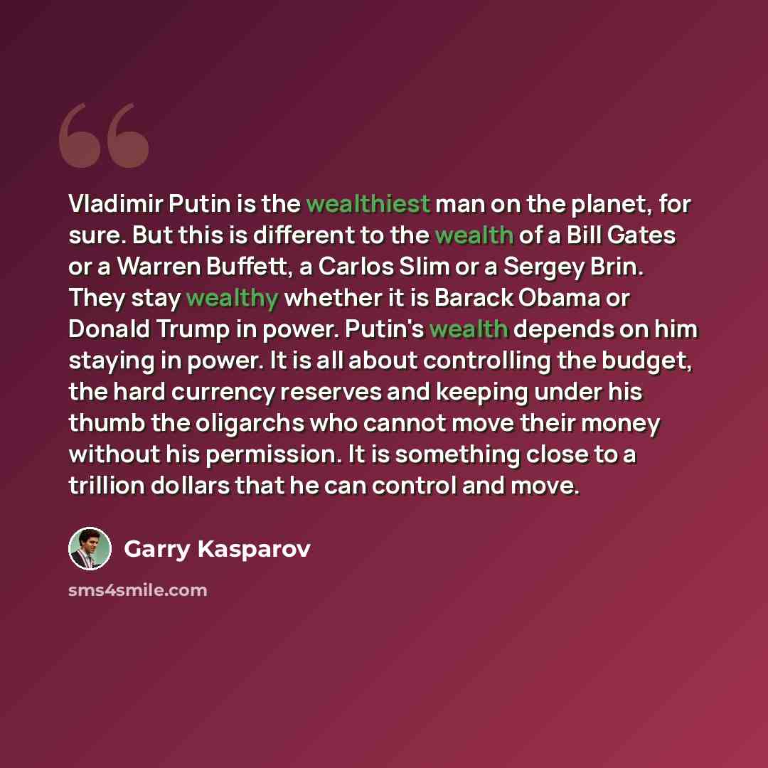 “Vladimir Putin is the wealthiest man on the planet, for sure. But this is different to the wealth of a Bill Gates or a Warren Buffett, a Carlos Slim or a Sergey Brin. They stay wealthy whether it is Barack Obama or Donald Trump in power. Putin's wealth depends on him staying in power. It is all…” quote by Garry Kasparov