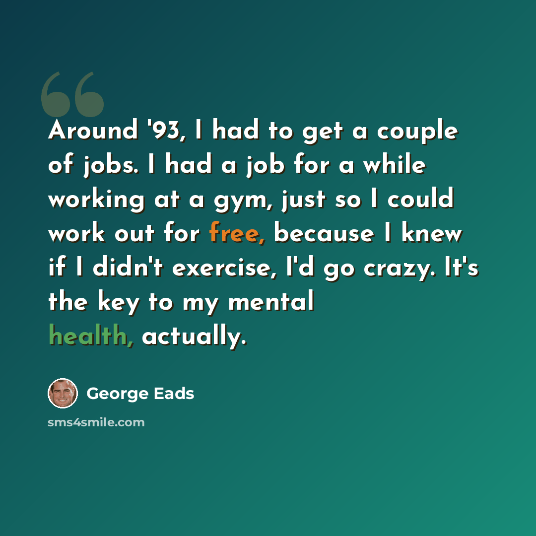 “Around '93, I had to get a couple of jobs. I had a job for a while working at a gym, just so I could work out for free, because I knew if I didn't exercise, I'd go crazy. It's the key to my mental health, actually.” quote by George Eads