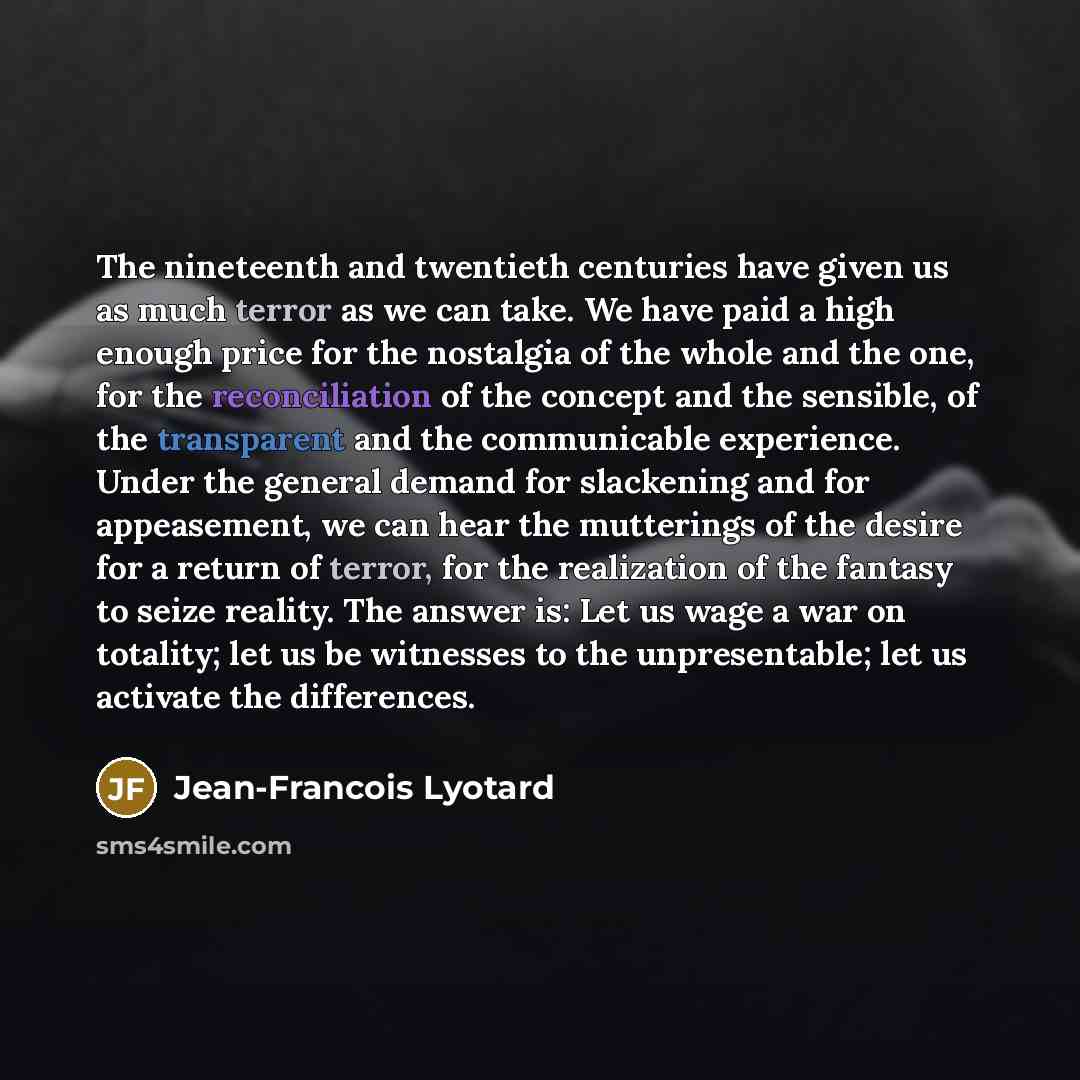 “The nineteenth and twentieth centuries have given us as much terror as we can take. We have paid a high enough price for the nostalgia of the whole and the one, for the reconciliation of the concept and the sensible, of the transparent and the communicable experience. Under the general demand for…” quote by Jean-Francois Lyotard
