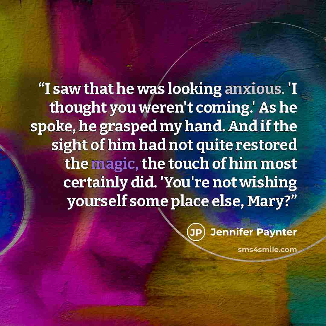 “I saw that he was looking anxious. 'I thought you weren't coming.' As he spoke, he grasped my hand. And if the sight of him had not quite restored the magic, the touch of him most certainly did. 'You're not wishing yourself some place else, Mary?” quote by Jennifer Paynter