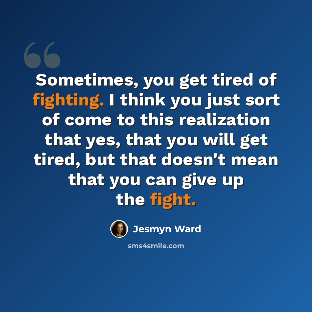“Sometimes, you get tired of fighting. I think you just sort of come to this realization that yes, that you will get tired, but that doesn't mean that you can give up the fight.” quote by Jesmyn Ward