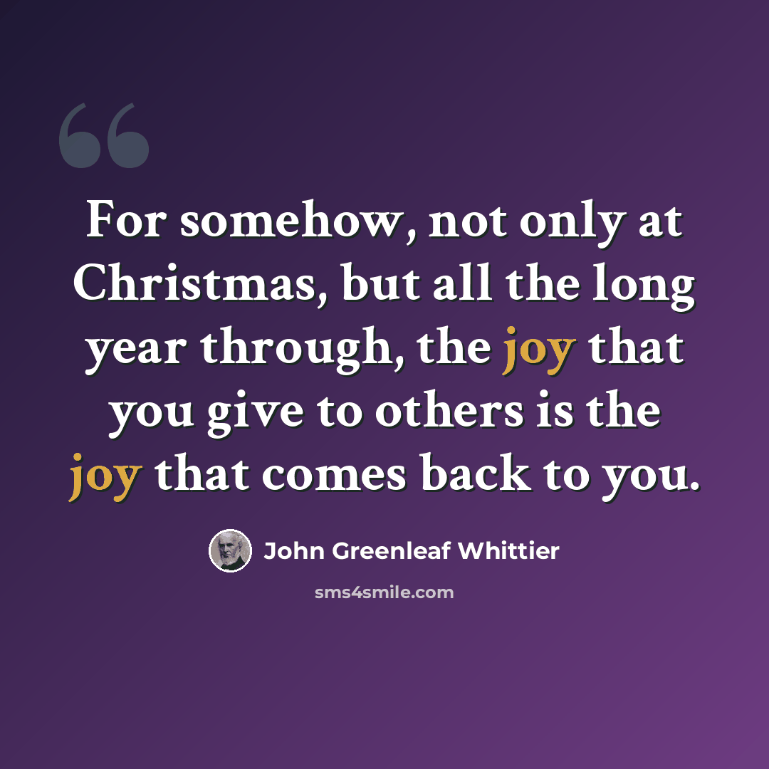 “For somehow, not only at Christmas, but all the long year through, the joy that you give to others is the joy that comes back to you.” quote by John Greenleaf Whittier