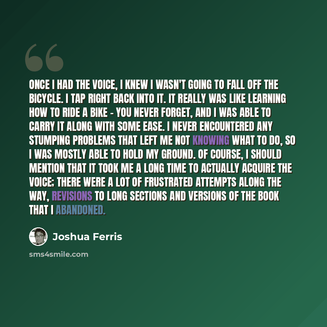 “Once I had the voice, I knew I wasn't going to fall off the bicycle. I tap right back into it. It really was like learning how to ride a bike - you never forget, and I was able to carry it along with some ease. I never encountered any stumping problems that left me not knowing what to do, so I was…” quote by Joshua Ferris