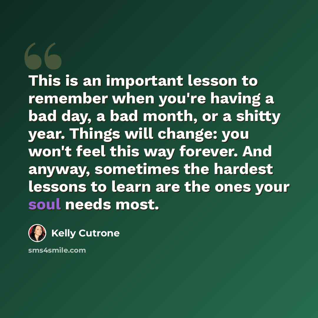 “This is an important lesson to remember when you're having a bad day, a bad month, or a shitty year. Things will change: you won't feel this way forever. And anyway, sometimes the hardest lessons to learn are the ones your soul needs most.” quote by Kelly Cutrone