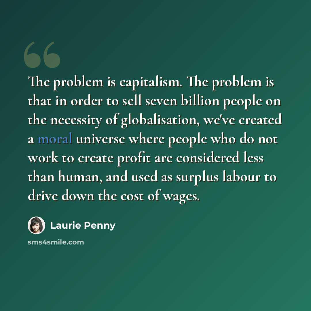 “The problem is capitalism. The problem is that in order to sell seven billion people on the necessity of globalisation, we've created a moral universe where people who do not work to create profit are considered less than human, and used as surplus labour to drive down the cost of wages.” quote by Laurie Penny