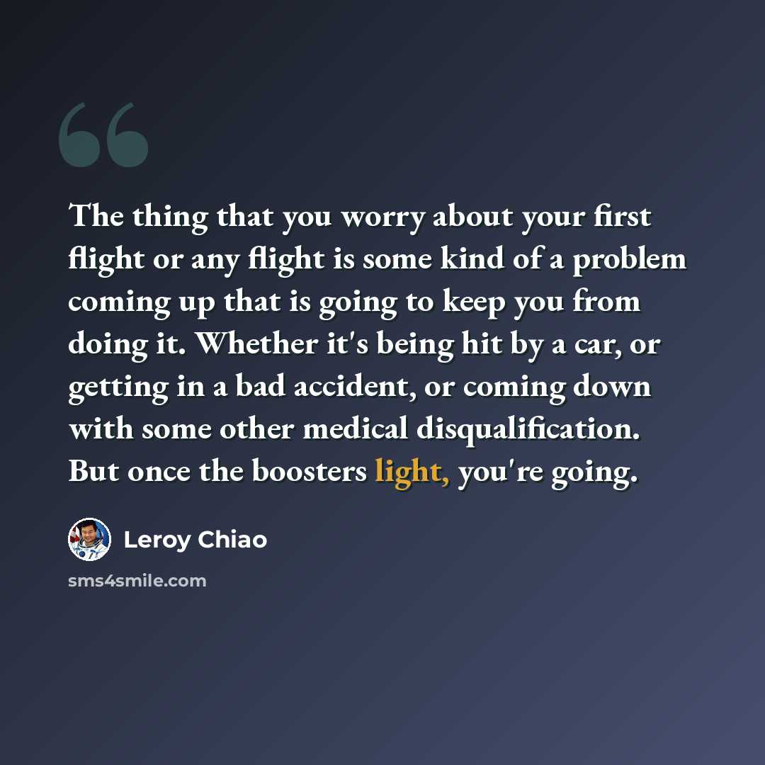 “The thing that you worry about your first flight or any flight is some kind of a problem coming up that is going to keep you from doing it. Whether it's being hit by a car, or getting in a bad accident, or coming down with some other medical disqualification. But once the boosters light, you're…” quote by Leroy Chiao