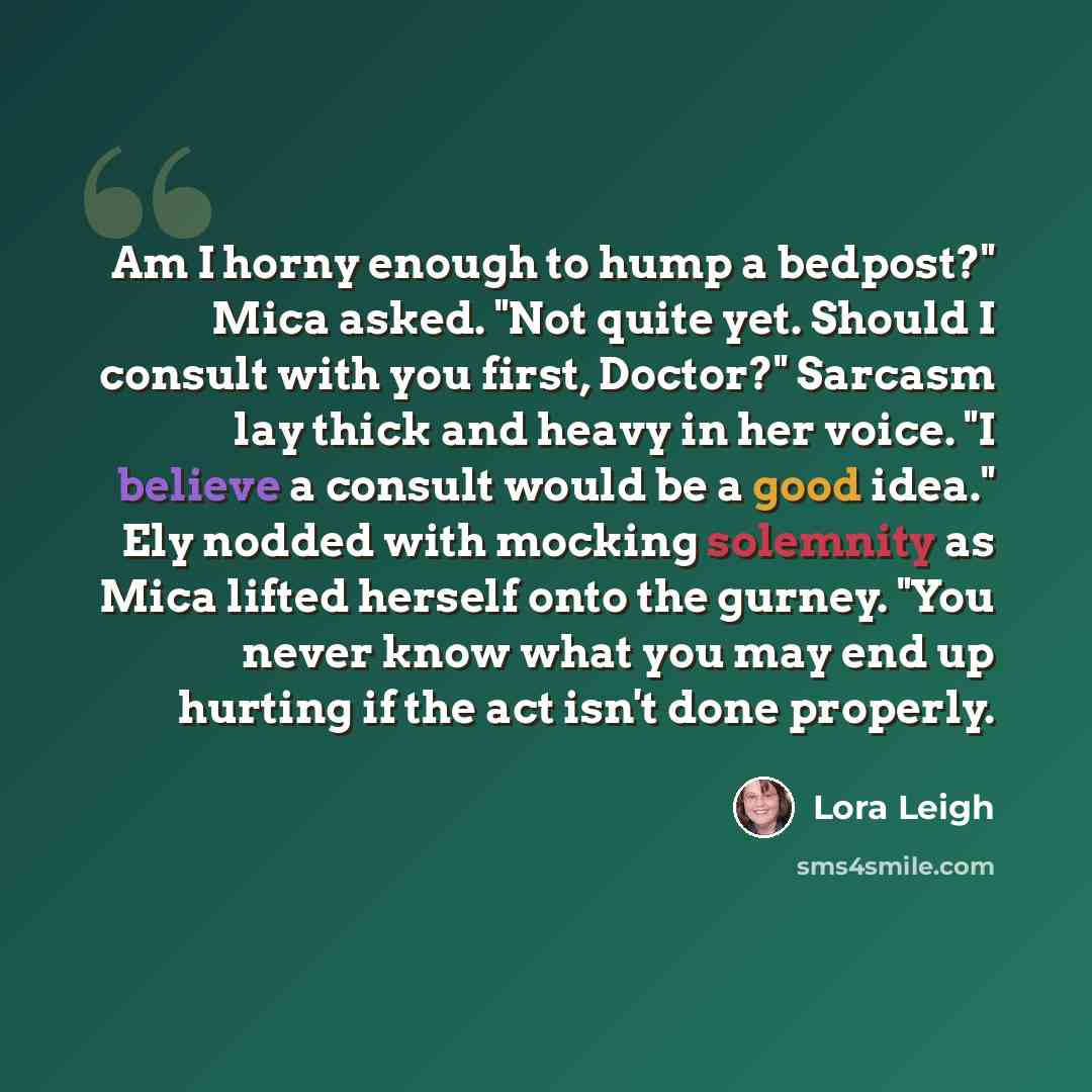 “Am I horny enough to hump a bedpost?" Mica asked. "Not quite yet. Should I consult with you first, Doctor?" Sarcasm lay thick and heavy in her voice. "I believe a consult would be a good idea." Ely nodded with mocking solemnity as Mica lifted herself onto the gurney. "You never know what you may…” quote by Lora Leigh