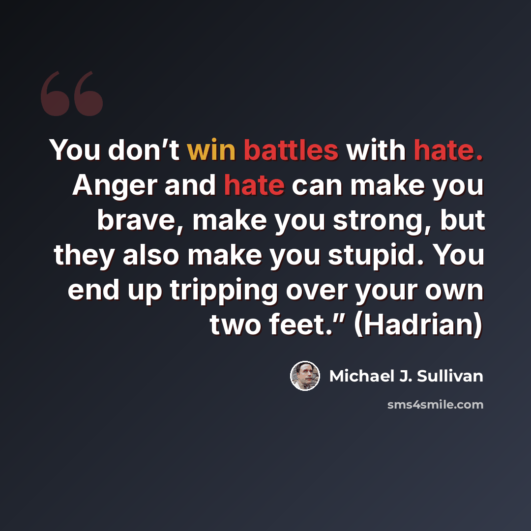 “You don’t win battles with hate. Anger and hate can make you brave, make you strong, but they also make you stupid. You end up tripping over your own two feet.” (Hadrian)” quote by Michael J. Sullivan