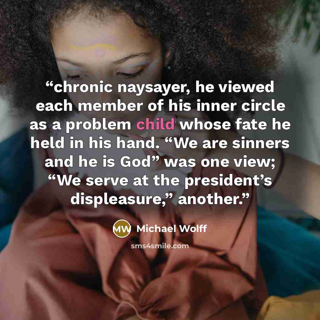 “chronic naysayer, he viewed each member of his inner circle as a problem child whose fate he held in his hand. “We are sinners and he is God” was one view; “We serve at the president’s displeasure,” another.” quote by Michael Wolff