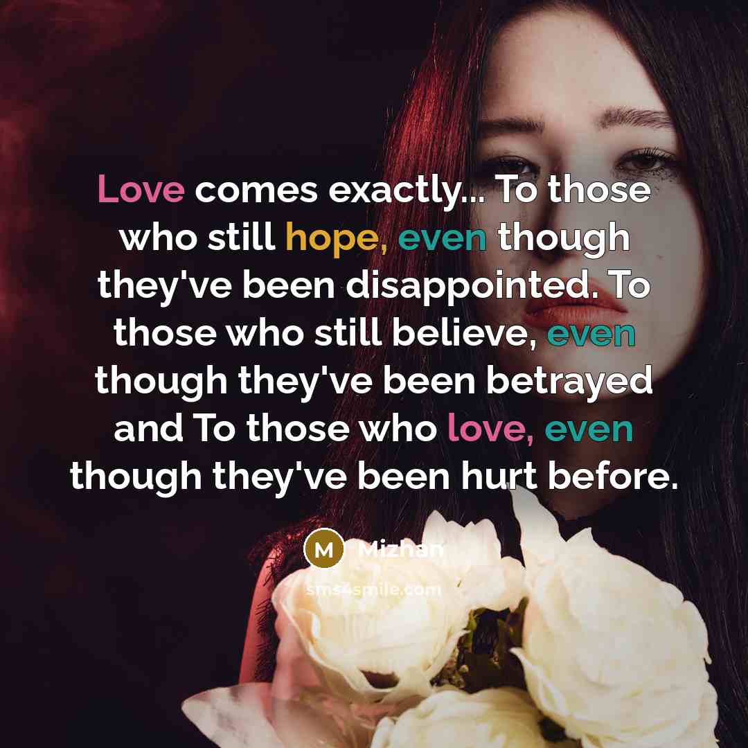 “Love comes exactly... To those who still hope, even though they've been disappointed. To those who still believe, even though they've been betrayed and To those who love, even though they've been hurt before.” quote by Mizhan