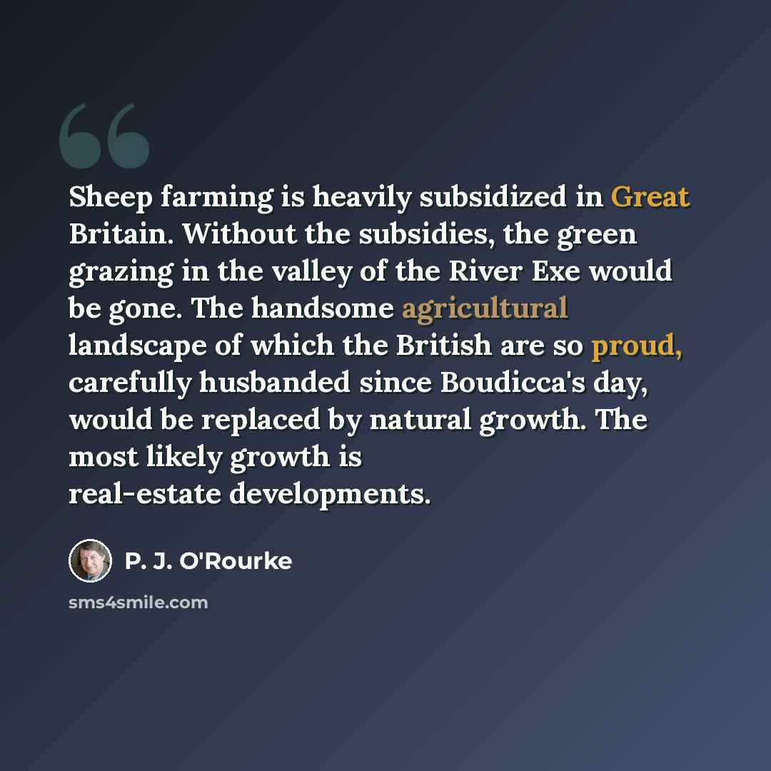 “Sheep farming is heavily subsidized in Great Britain. Without the subsidies, the green grazing in the valley of the River Exe would be gone. The handsome agricultural landscape of which the British are so proud, carefully husbanded since Boudicca's day, would be replaced by natural growth. The…” quote by P. J. O'Rourke