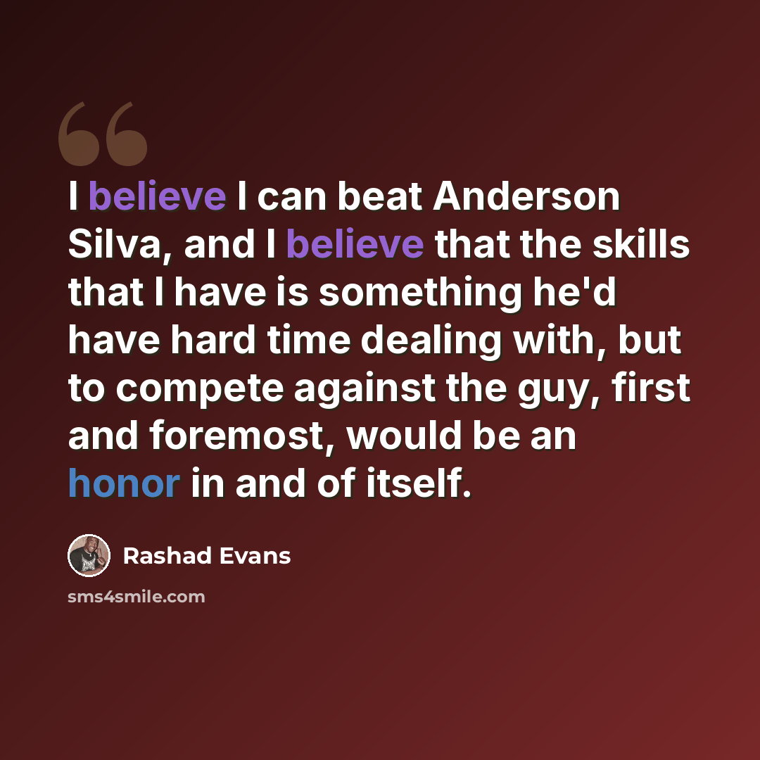 “I believe I can beat Anderson Silva, and I believe that the skills that I have is something he'd have hard time dealing with, but to compete against the guy, first and foremost, would be an honor in and of itself.” quote by Rashad Evans