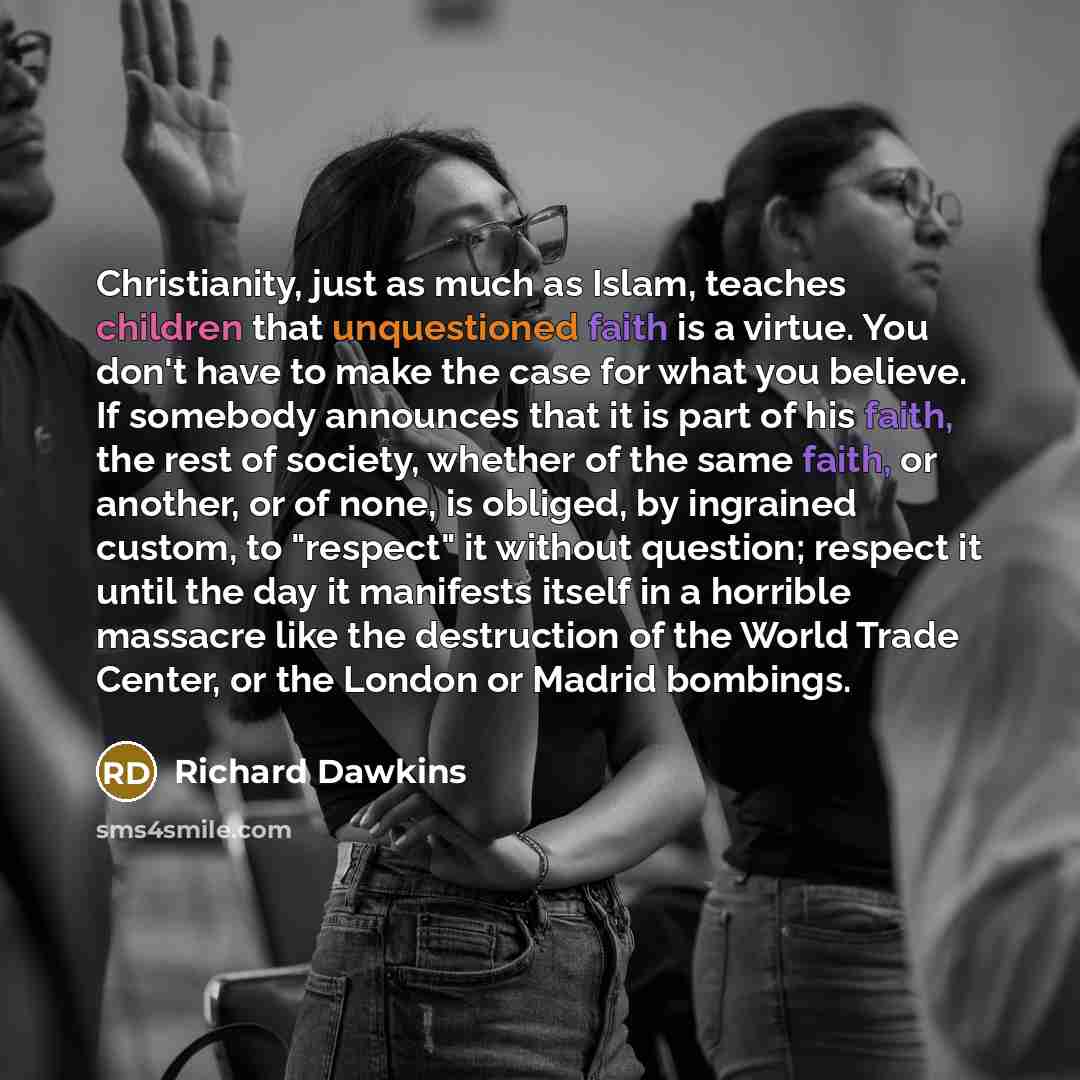“Christianity, just as much as Islam, teaches children that unquestioned faith is a virtue. You don't have to make the case for what you believe. If somebody announces that it is part of his faith, the rest of society, whether of the same faith, or another, or of none, is obliged, by ingrained…” quote by Richard Dawkins