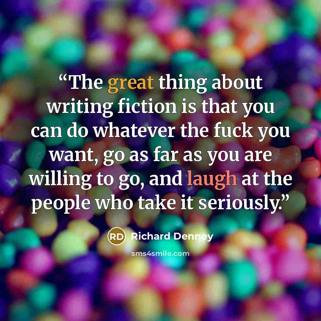 “The great thing about writing fiction is that you can do whatever the fuck you want, go as far as you are willing to go, and laugh at the people who take it seriously.” quote by Richard Denney