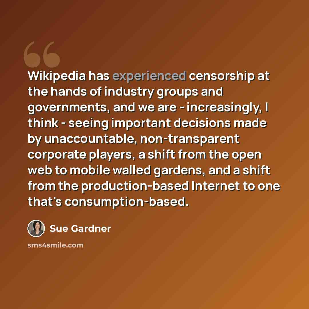 “Wikipedia has experienced censorship at the hands of industry groups and governments, and we are - increasingly, I think - seeing important decisions made by unaccountable, non-transparent corporate players, a shift from the open web to mobile walled gardens, and a shift from the production-based…” quote by Sue Gardner
