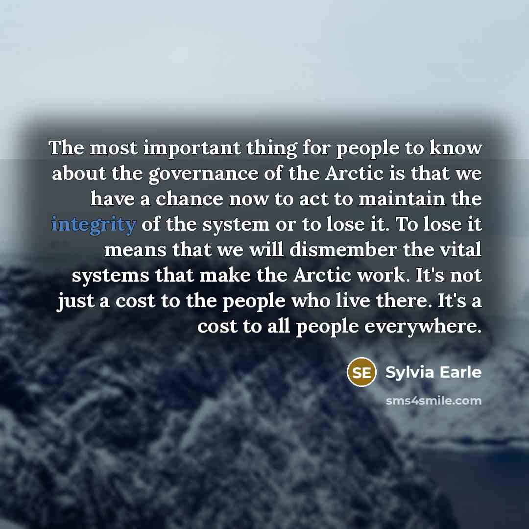 “The most important thing for people to know about the governance of the Arctic is that we have a chance now to act to maintain the integrity of the system or to lose it. To lose it means that we will dismember the vital systems that make the Arctic work. It's not just a cost to the people who live…” quote by Sylvia Earle