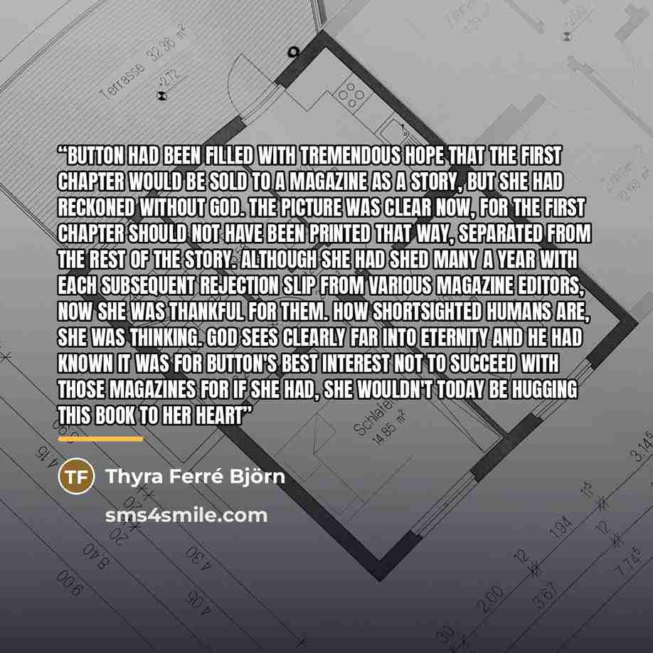 “Button had been filled with tremendous hope that the first chapter would be sold to a magazine as a story, but she had reckoned without God. The picture was clear now, for the first chapter should not have been printed that way, separated from the rest of the story. Although she had shed many a…” quote by Thyra Ferré Björn