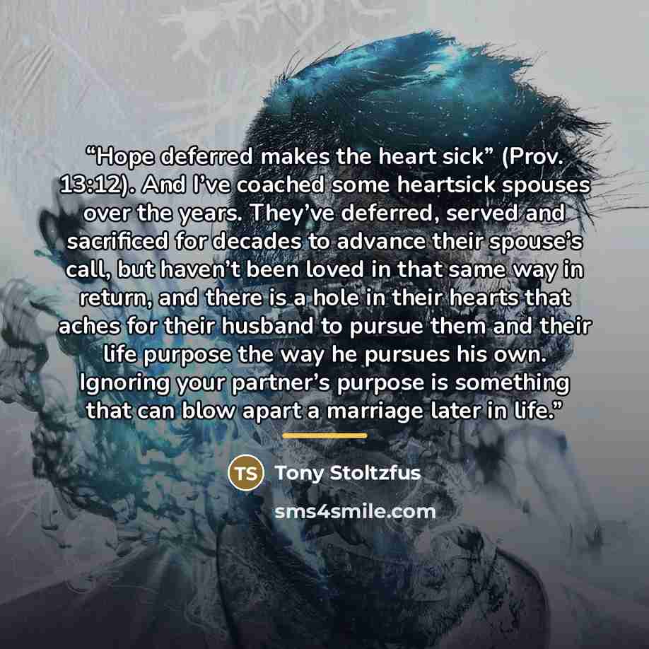“Hope deferred makes the heart sick” (Prov. 13:12). And I’ve coached some heartsick spouses over the years. They’ve deferred, served and sacrificed for decades to advance their spouse’s call, but haven’t been loved in that same way in return, and there is a hole in their hearts that aches for their…” quote by Tony Stoltzfus