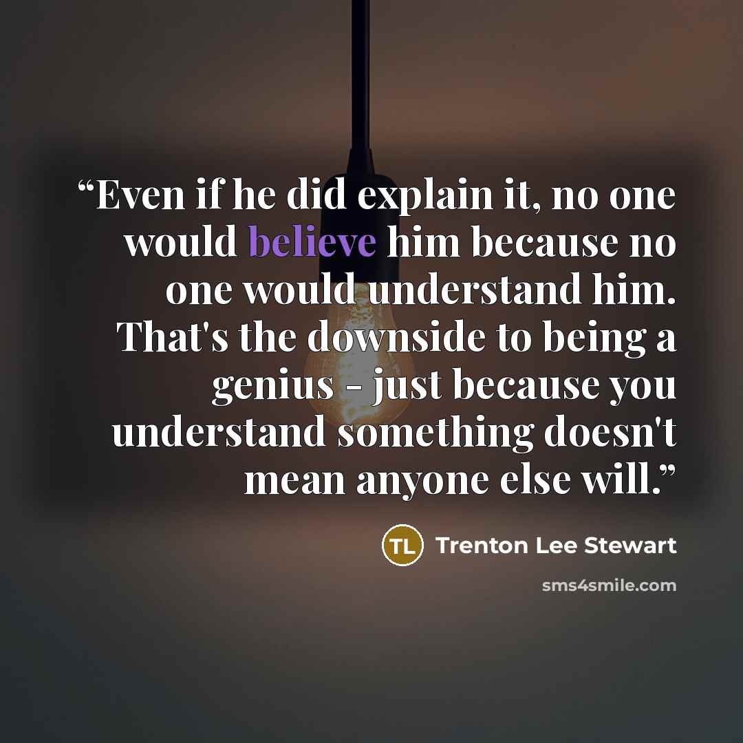 “Even if he did explain it, no one would believe him because no one would understand him. That's the downside to being a genius - just because you understand something doesn't mean anyone else will.” quote by Trenton Lee Stewart