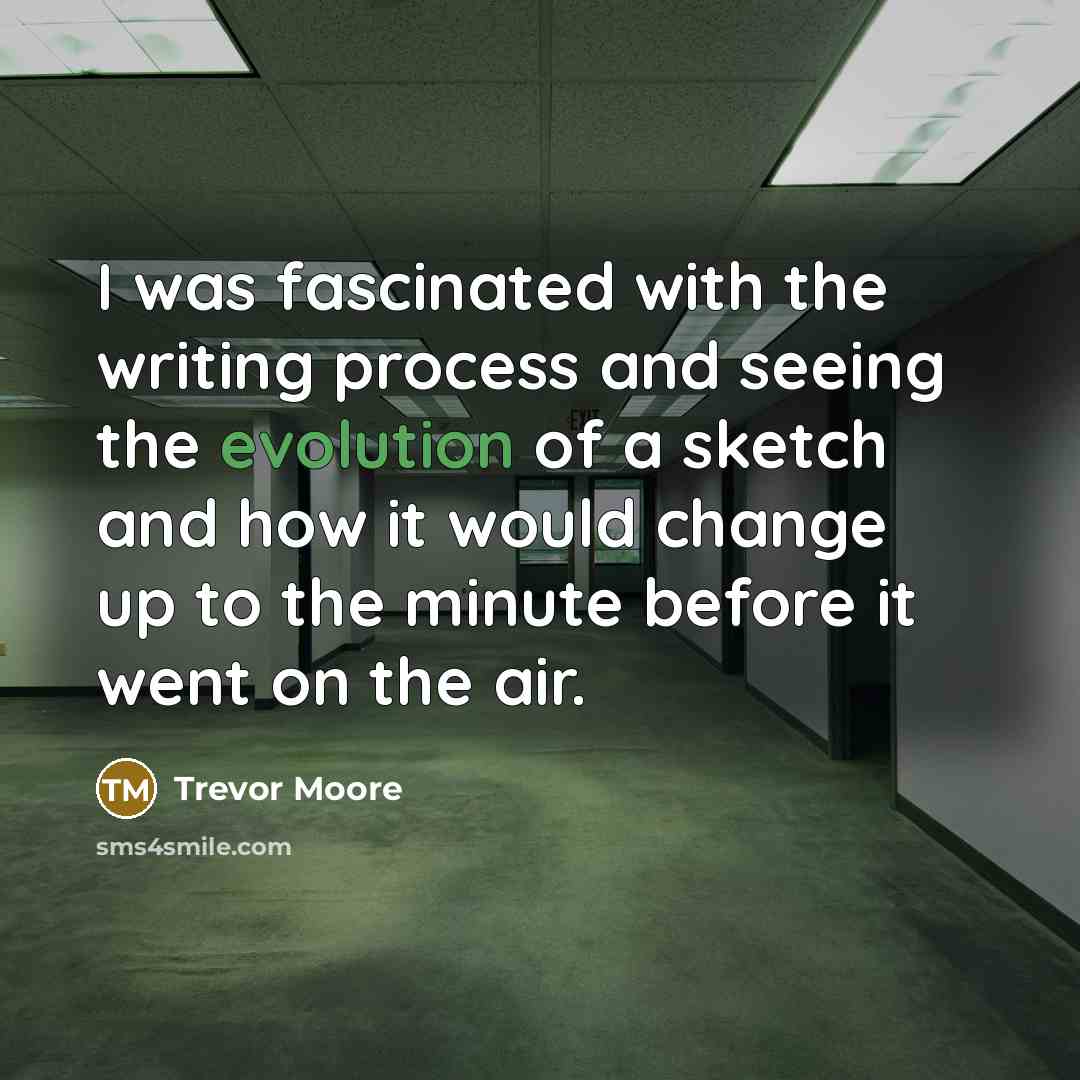 “I was fascinated with the writing process and seeing the evolution of a sketch and how it would change up to the minute before it went on the air.” quote by Trevor Moore