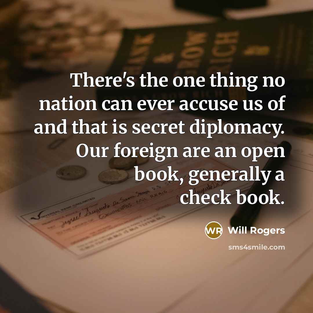 “There's the one thing no nation can ever accuse us of and that is secret diplomacy. Our foreign are an open book, generally a check book.” quote by Will Rogers