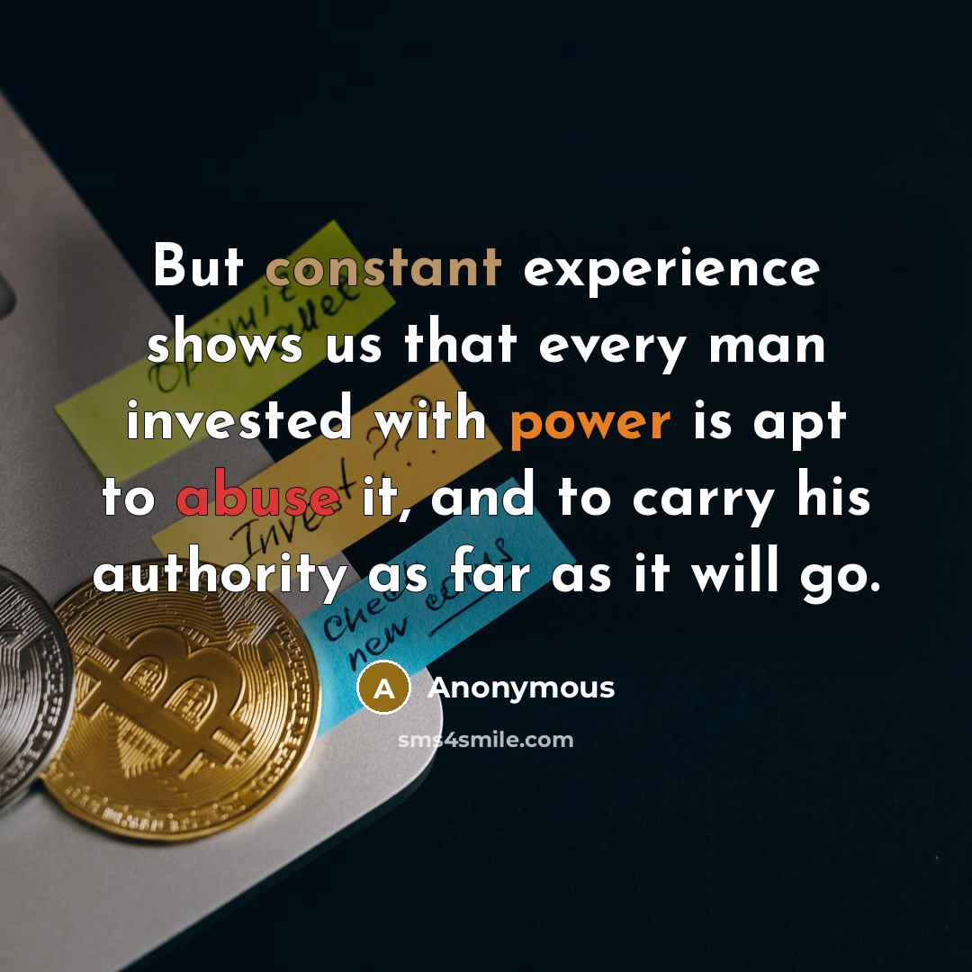 “But constant experience shows us that every man invested with power is apt to abuse it, and to carry his authority as far as it will go.” quote by Anonymous