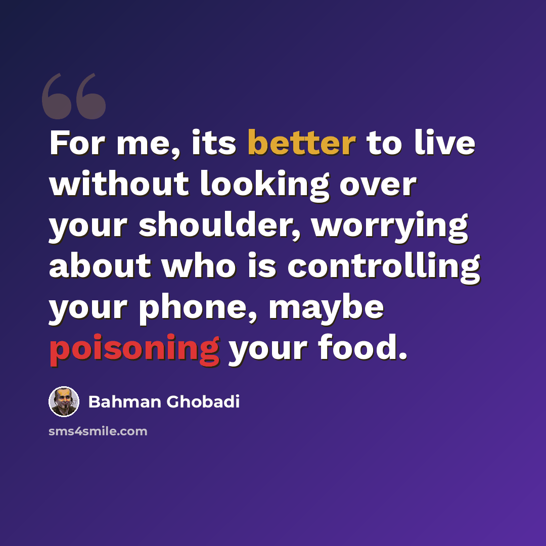 “For me, its better to live without looking over your shoulder, worrying about who is controlling your phone, maybe poisoning your food.” quote by Bahman Ghobadi