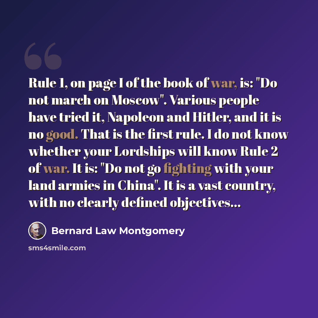 “Rule 1, on page I of the book of war, is: "Do not march on Moscow". Various people have tried it, Napoleon and Hitler, and it is no good. That is the first rule. I do not know whether your Lordships will know Rule 2 of war. It is: "Do not go fighting with your land armies in China". It is a vast…” quote by Bernard Law Montgomery