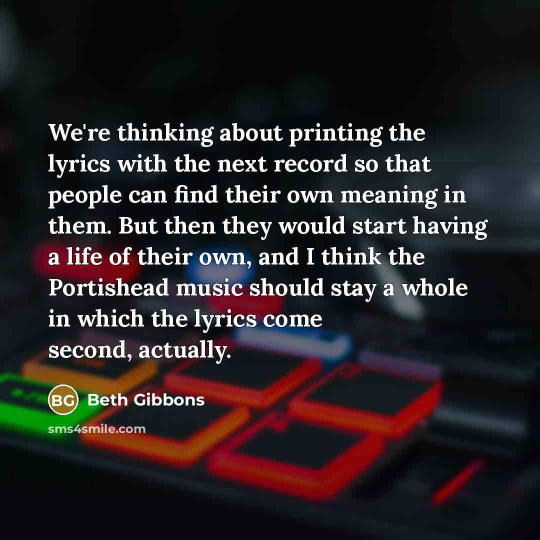 “We're thinking about printing the lyrics with the next record so that people can find their own meaning in them. But then they would start having a life of their own, and I think the Portishead music should stay a whole in which the lyrics come second, actually.” quote by Beth Gibbons