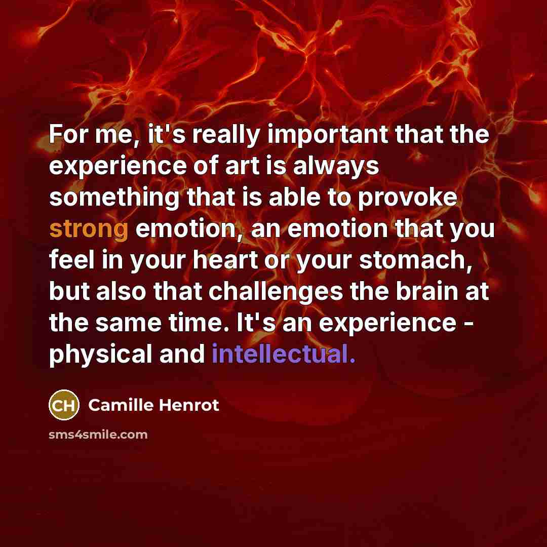 “For me, it's really important that the experience of art is always something that is able to provoke strong emotion, an emotion that you feel in your heart or your stomach, but also that challenges the brain at the same time. It's an experience - physical and intellectual.” quote by Camille Henrot
