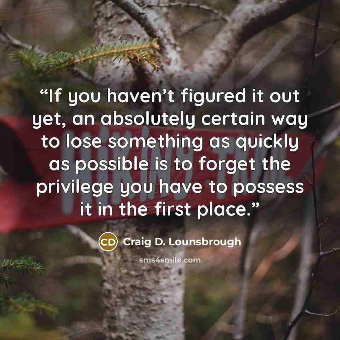 “If you haven’t figured it out yet, an absolutely certain way to lose something as quickly as possible is to forget the privilege you have to possess it in the first place.” quote by Craig D. Lounsbrough