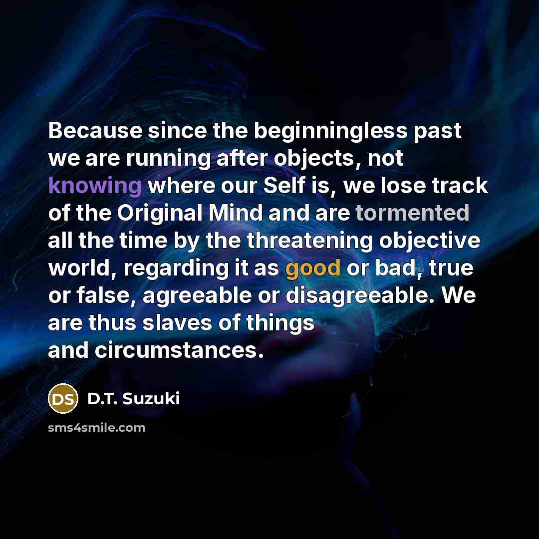 “Because since the beginningless past we are running after objects, not knowing where our Self is, we lose track of the Original Mind and are tormented all the time by the threatening objective world, regarding it as good or bad, true or false, agreeable or disagreeable. We are thus slaves of…” quote by D.T. Suzuki