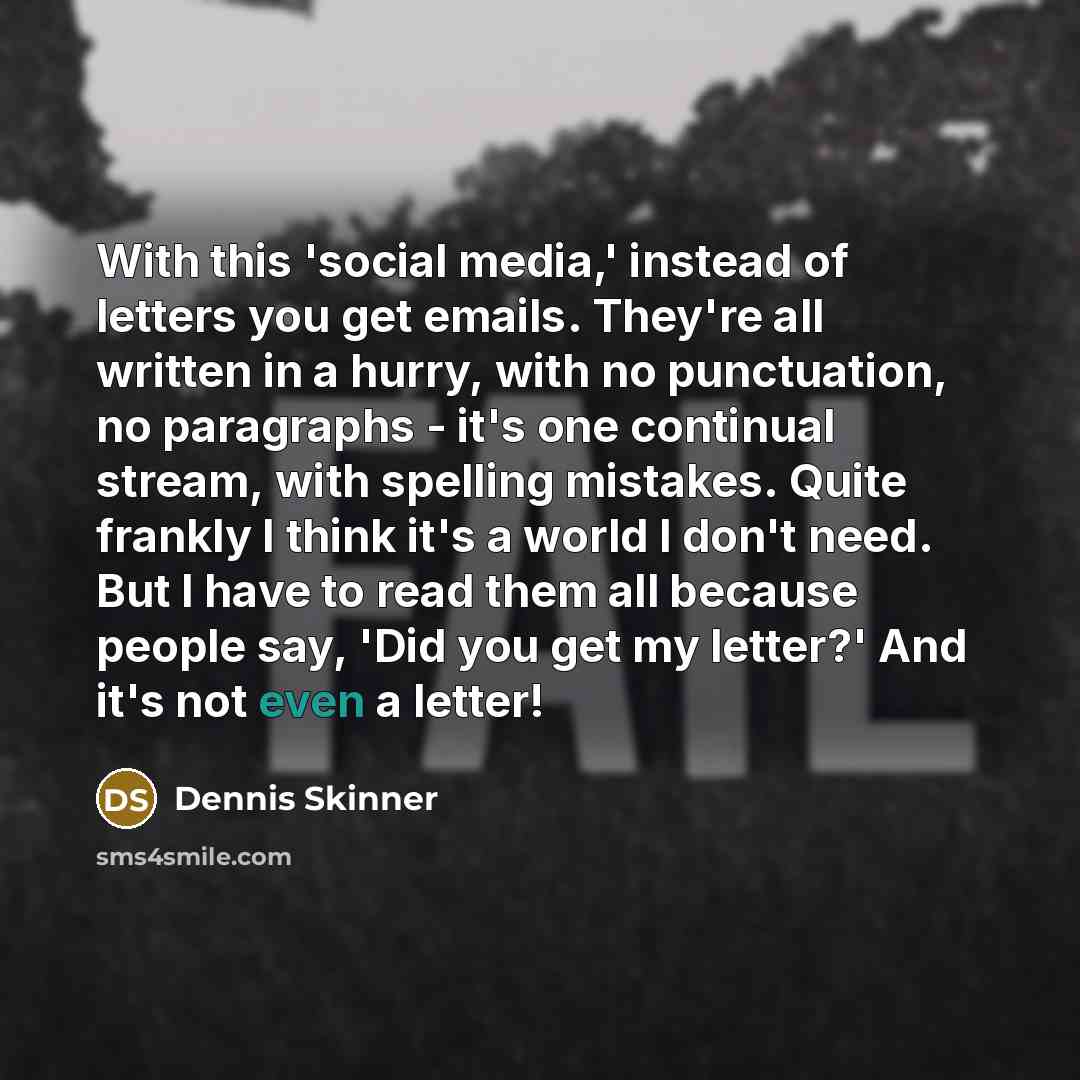 “With this 'social media,' instead of letters you get emails. They're all written in a hurry, with no punctuation, no paragraphs - it's one continual stream, with spelling mistakes. Quite frankly I think it's a world I don't need. But I have to read them all because people say, 'Did you get my…” quote by Dennis Skinner