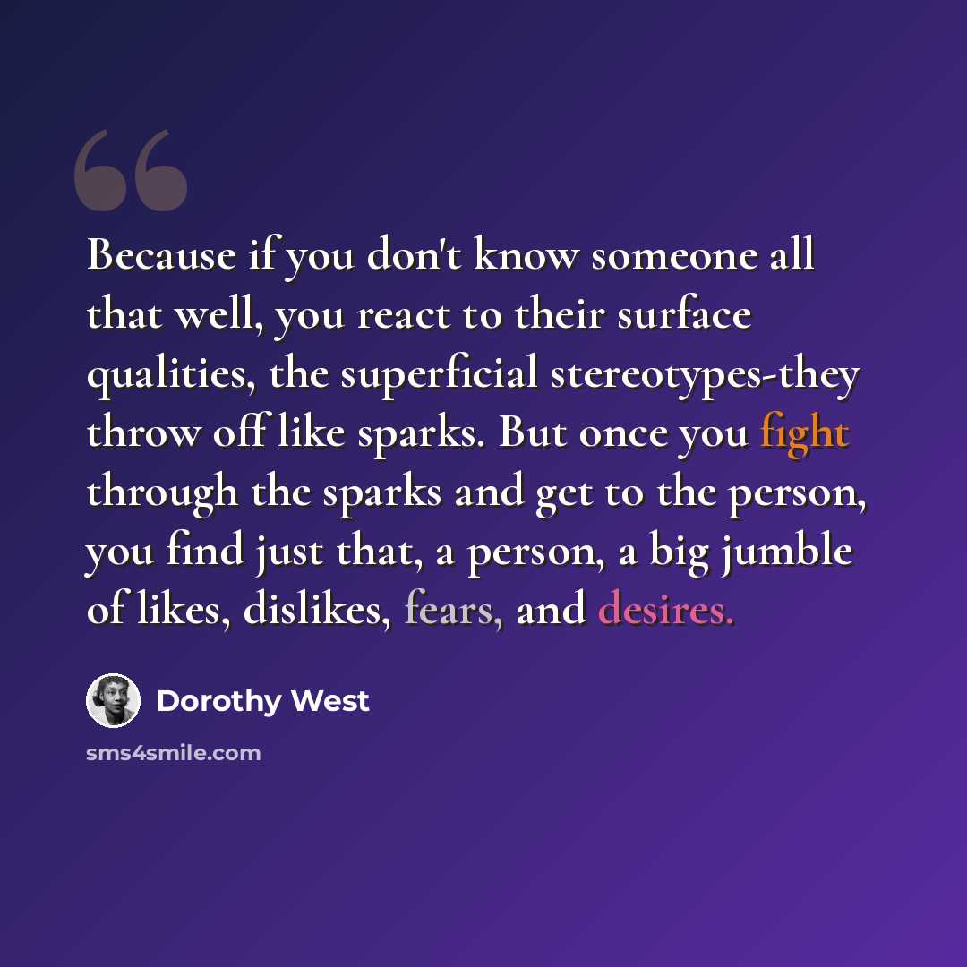 “Because if you don't know someone all that well, you react to their surface qualities, the superficial stereotypes-they throw off like sparks. But once you fight through the sparks and get to the person, you find just that, a person, a big jumble of likes, dislikes, fears, and desires.” quote by Dorothy West