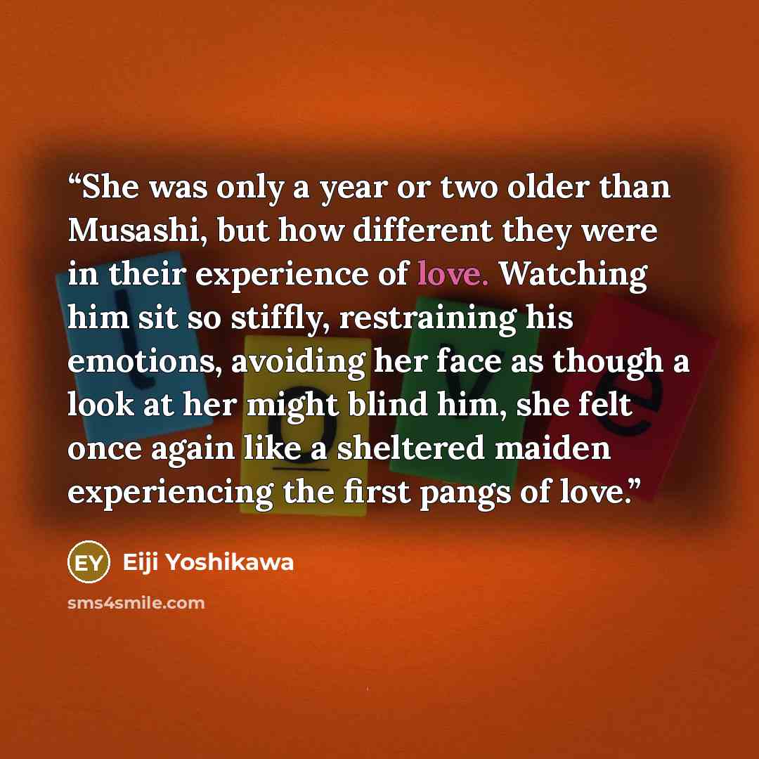 “She was only a year or two older than Musashi, but how different they were in their experience of love. Watching him sit so stiffly, restraining his emotions, avoiding her face as though a look at her might blind him, she felt once again like a sheltered maiden experiencing the first pangs of love.” quote by Eiji Yoshikawa