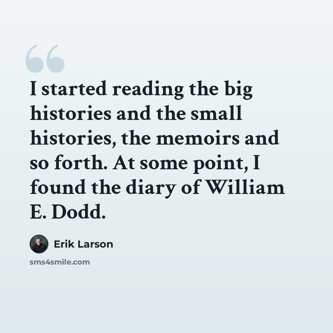 “I started reading the big histories and the small histories, the memoirs and so forth. At some point, I found the diary of William E. Dodd.” quote by Erik Larson