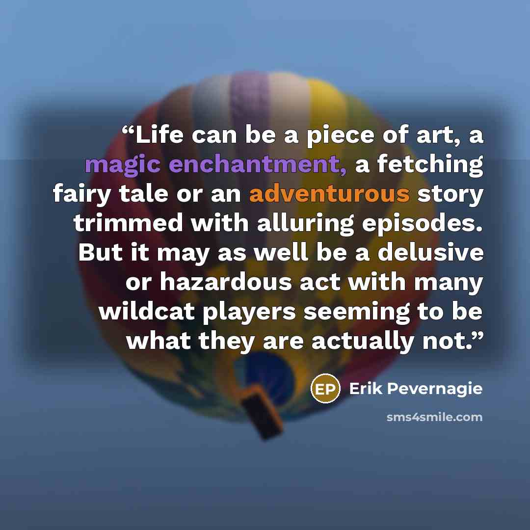 “Life can be a piece of art, a magic enchantment, a fetching fairy tale or an adventurous story trimmed with alluring episodes. But it may as well be a delusive or hazardous act with many wildcat players seeming to be what they are actually not.” quote by Erik Pevernagie