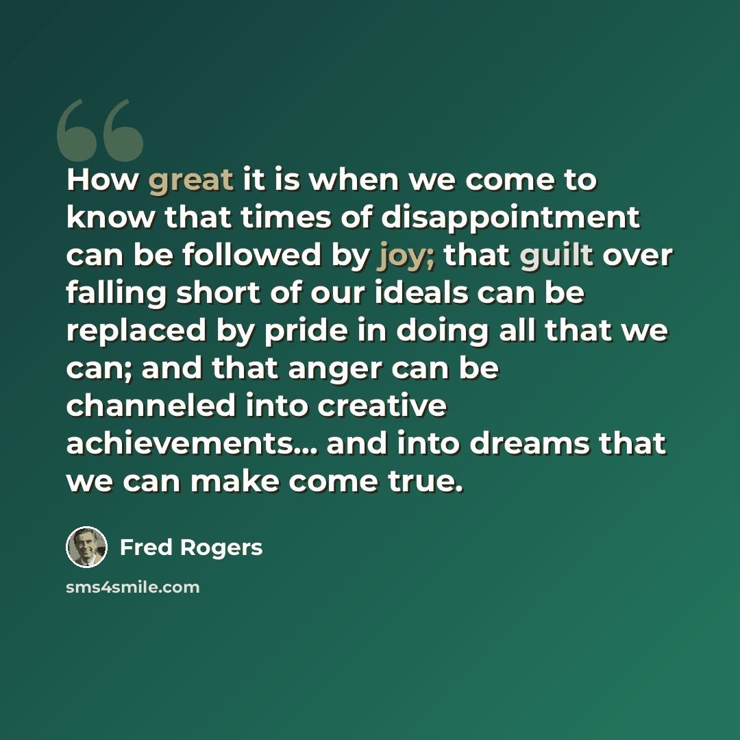 “How great it is when we come to know that times of disappointment can be followed by joy; that guilt over falling short of our ideals can be replaced by pride in doing all that we can; and that anger can be channeled into creative achievements... and into dreams that we can make come true.” quote by Fred Rogers