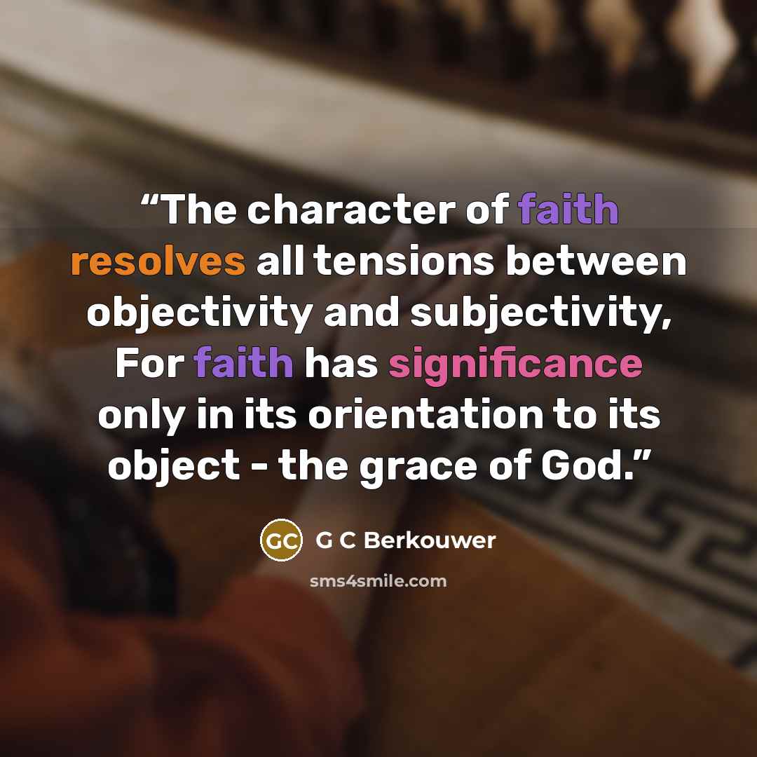 “The character of faith resolves all tensions between objectivity and subjectivity, For faith has significance only in its orientation to its object - the grace of God.” quote by G C Berkouwer
