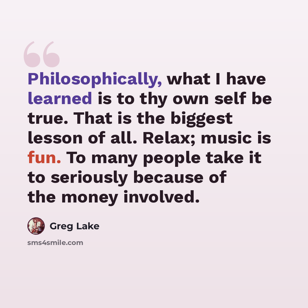 “Philosophically, what I have learned is to thy own self be true. That is the biggest lesson of all. Relax; music is fun. To many people take it to seriously because of the money involved.” quote by Greg Lake