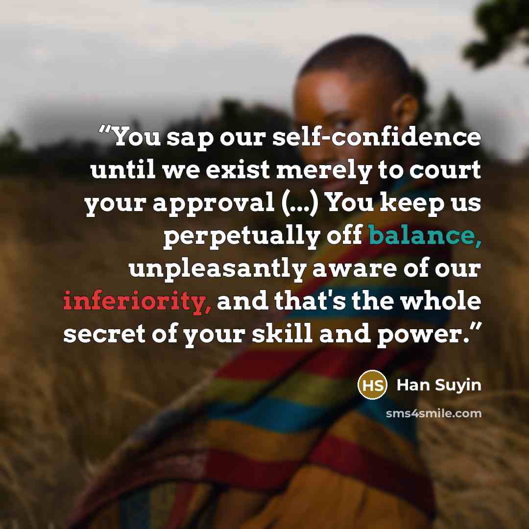 “You sap our self-confidence until we exist merely to court your approval (...) You keep us perpetually off balance, unpleasantly aware of our inferiority, and that's the whole secret of your skill and power.” quote by Han Suyin