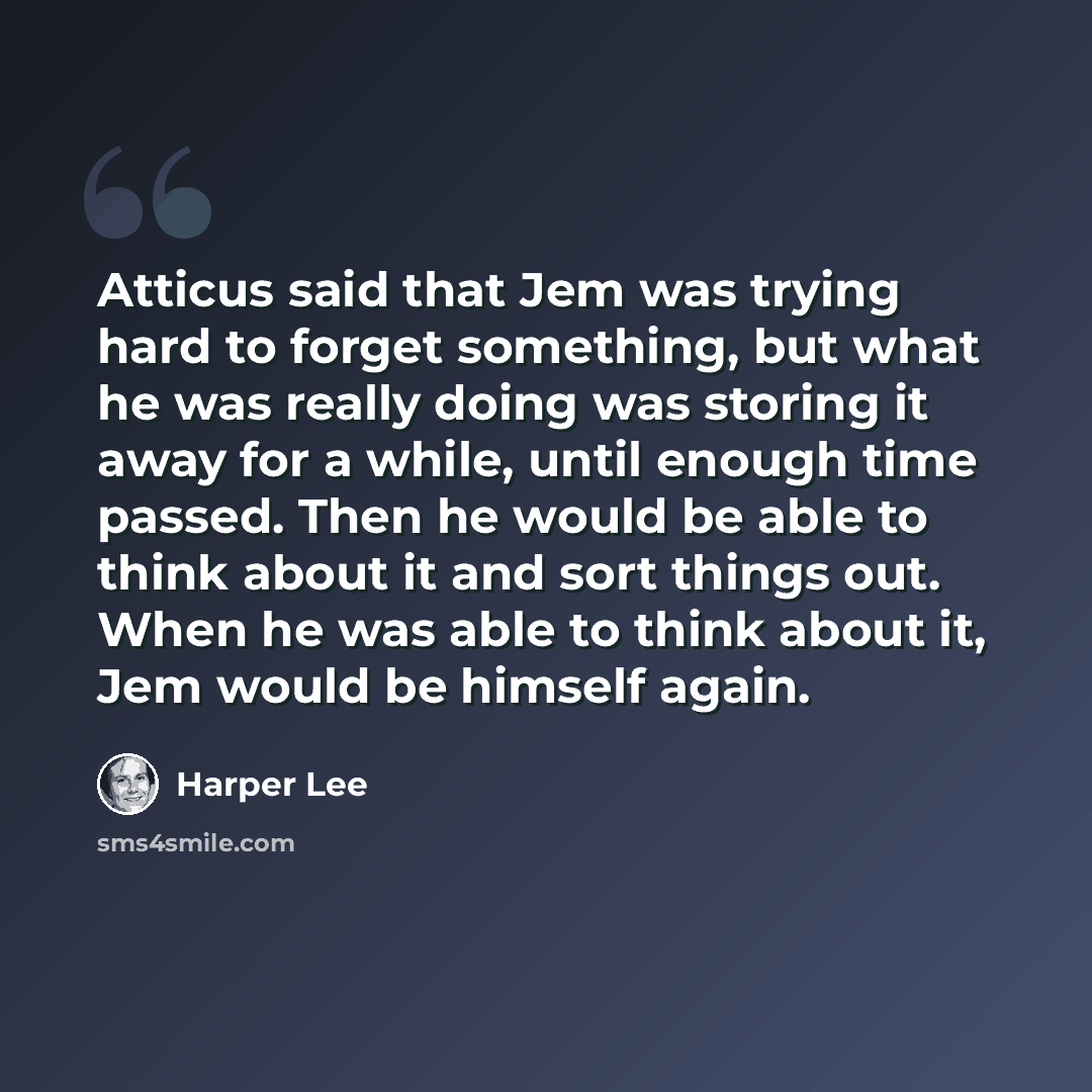 “Atticus said that Jem was trying hard to forget something, but what he was really doing was storing it away for a while, until enough time passed. Then he would be able to think about it and sort things out. When he was able to think about it, Jem would be himself again.” quote by Harper Lee